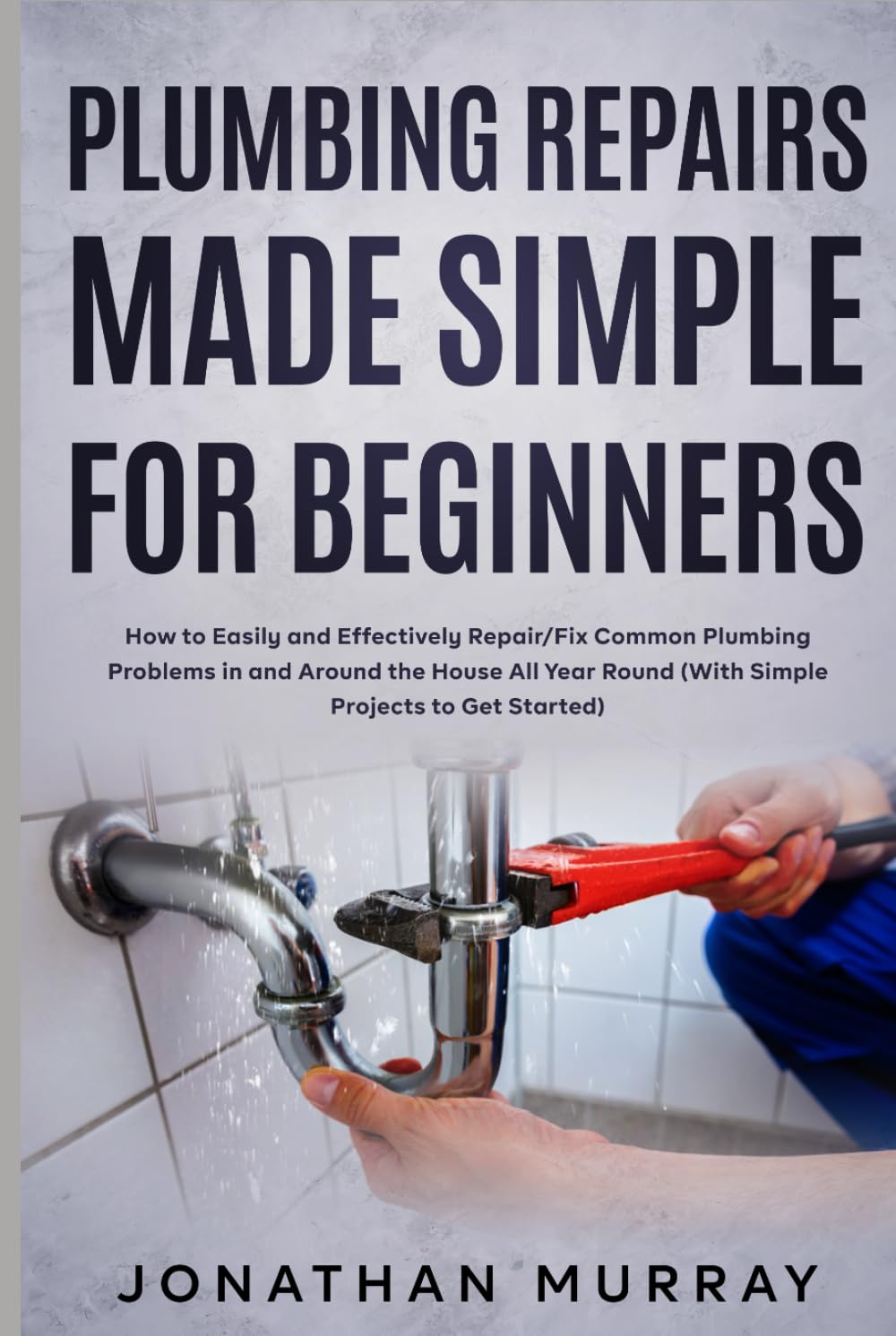 Plumbing Repairs Made Simple for Beginners: How to Easily and Effectively Repair/Fix Common Plumbing Problems in and Around the House All Year Round (With Simple Projects to Get Started)