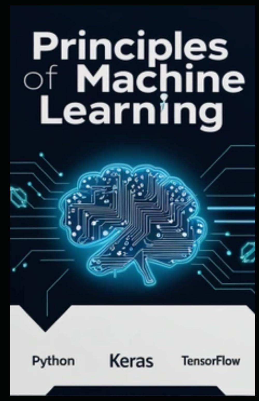PRINCIPLES OF MACHINE LEARNING: Unlocking Real-World AI with Python, Keras, and TensorFlow. From Core Concepts to Advanced Techniques and Practical Implementation