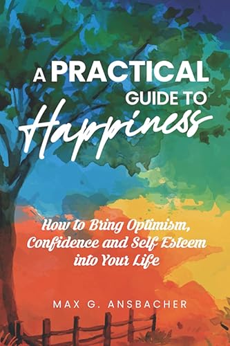 A Practical Guide to Happiness How to Bring Optimism, Confidence and Self Esteem into Your Life