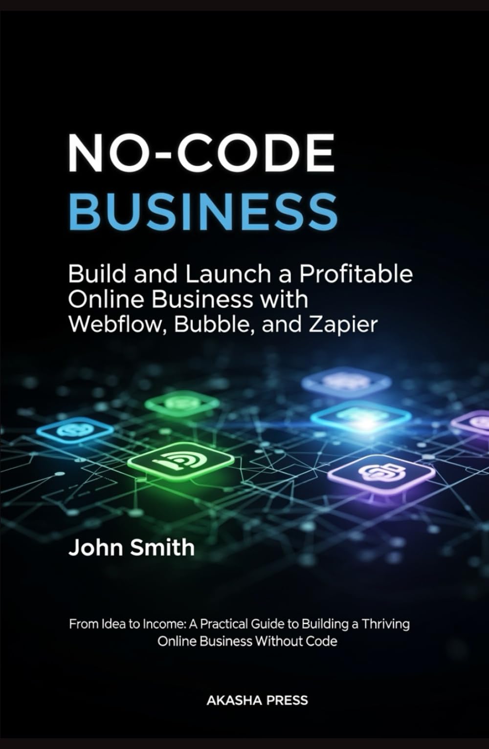 No-Code Business: Build and Launch a Profitable Online Business with Webflow, Bubble, and Zapier: From Idea to Income: A Practical Guide to Building a Thriving Online Business Without Code