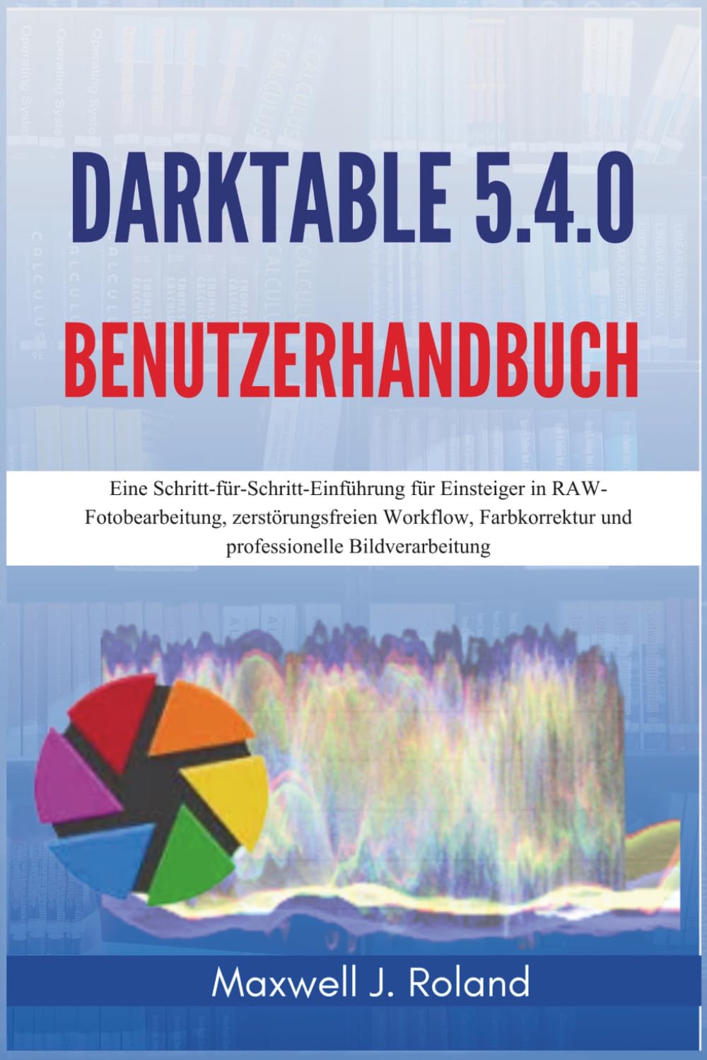 Darktable 5.4.0 Benutzerhandbuch: Eine Schritt-für-Schritt-Einführung für Einsteiger in RAW-Fotobearbeitung, zerstörungsfreien Workflow, Farbkorrektur und professionelle Bildverarbeitung