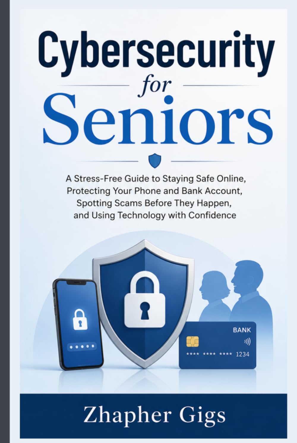 Cybersecurity for Seniors: A Stress-Free Guide to Staying Safe Online, Protecting Your Phone and Bank Account, Spotting Scams Before They Happen, and Using Technology with Confidence