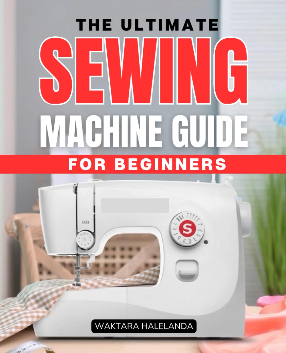The Ultimate Sewing Machine Guide for Beginners: A Step-by-Step Handbook to Mastering Sewing Machines and Creating Beautiful Projects