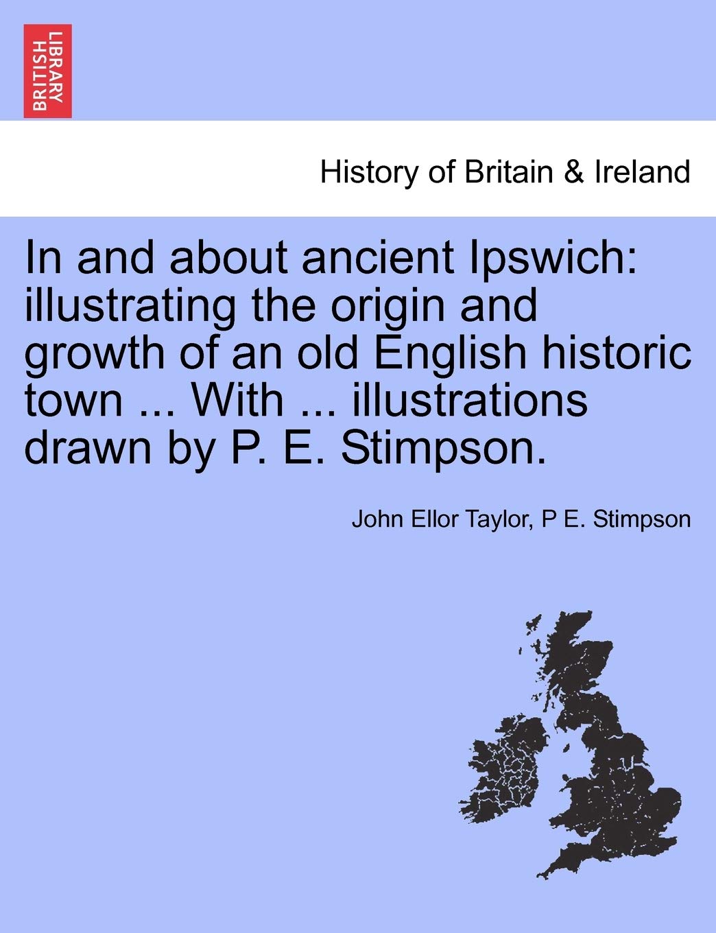 In and about Ancient Ipswich: Illustrating the Origin and Growth of an Old English Historic Town ... with ... Illustrations Drawn by P. E. Stimpson.