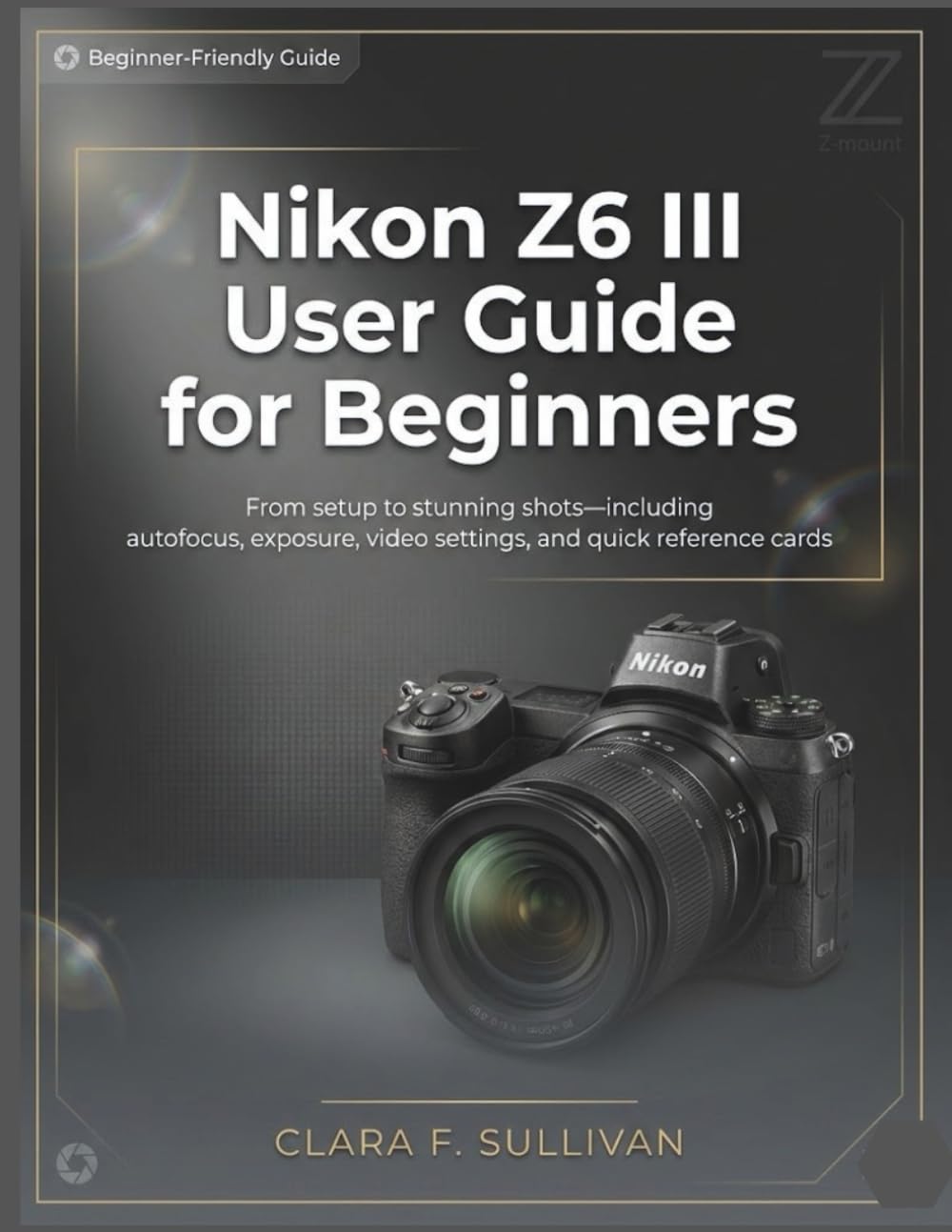 Nikon Z6 III User Guide for Beginners: From Setup to Stunning Shots—Including Autofocus, Exposure, Video Settings, and Quick Reference Cards