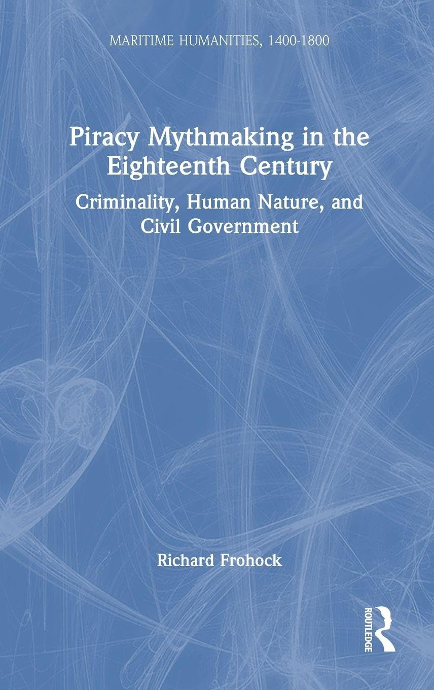 Piracy Mythmaking in the Eighteenth Century: Criminality, Human Nature, and Civil Government (Maritime Humanities, 1400-1800)