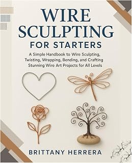 Wire Sculpting for Starters: A Simple Handbook to Wire Sculpting, Twisting, Wrapping, Bending, and Crafting Stunning Wire Art Projects for All Levels