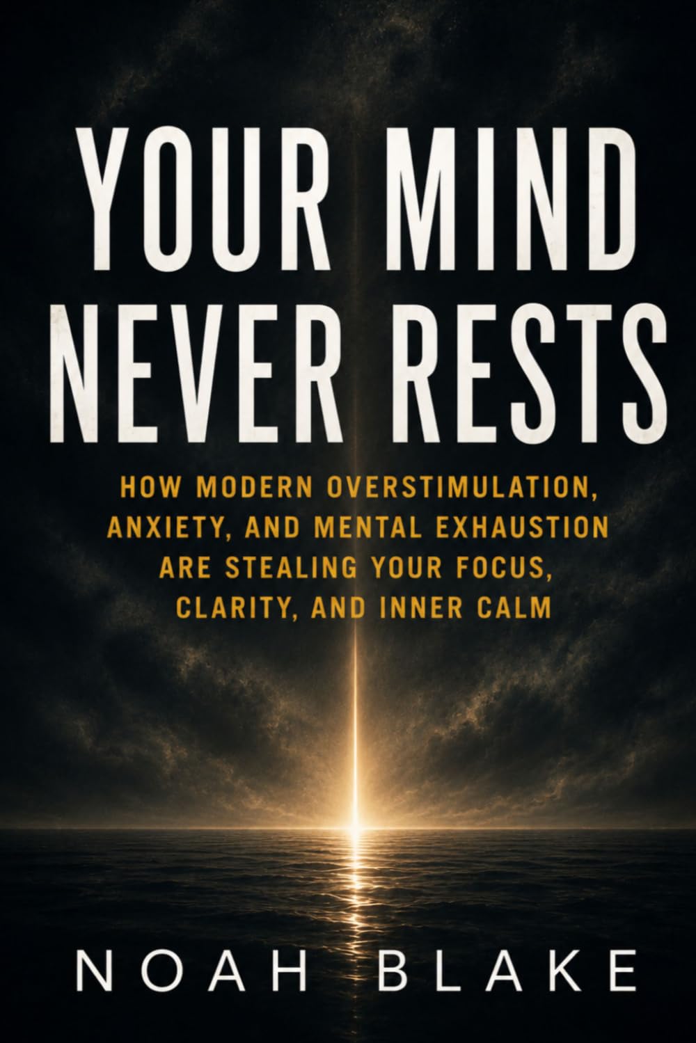 YOUR MIND NEVER RESTS: How Modern Overstimulation, Anxiety, and Mental Exhaustion Are Stealing Your Focus, Clarity, and Inner Calm