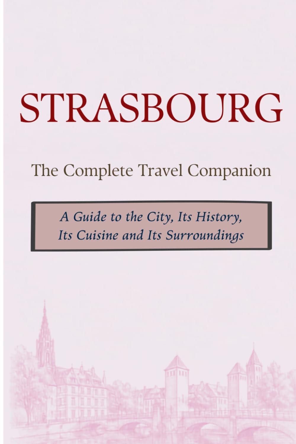 STRASBOURG - The Complete Travel Companion: A Guide to the City, Its History, Its Cuisine and Its Surroundings