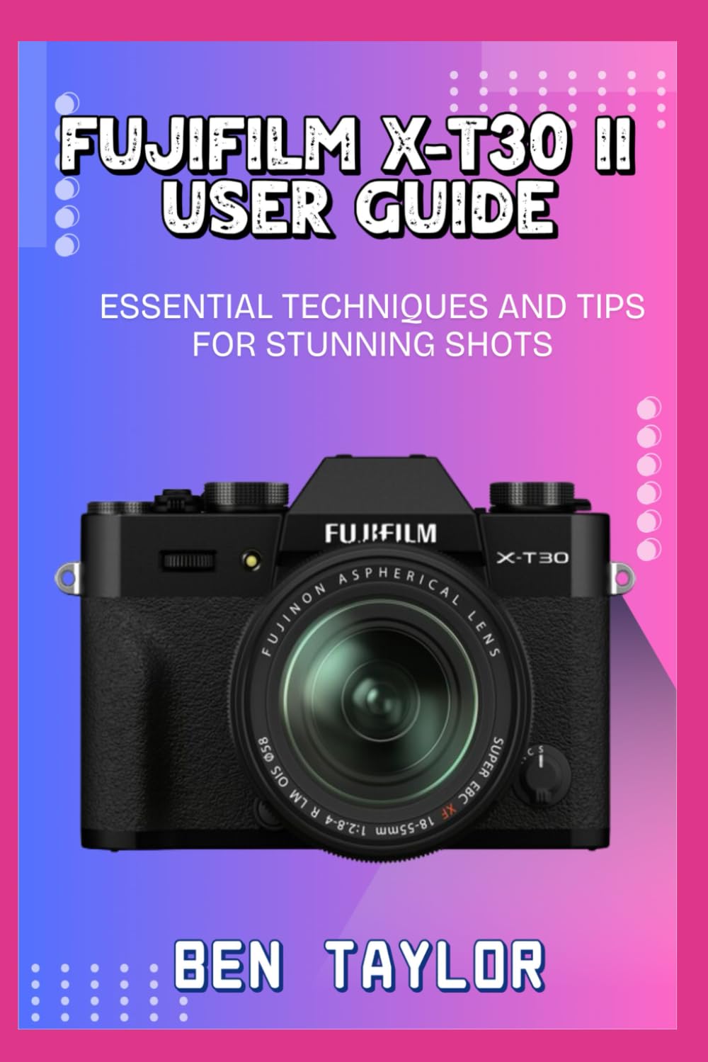 FUJIFILM X-T30 II USER GUIDE: ESSENTIAL TECHNIQUES AND TIPS FOR STUNNING SHOTS