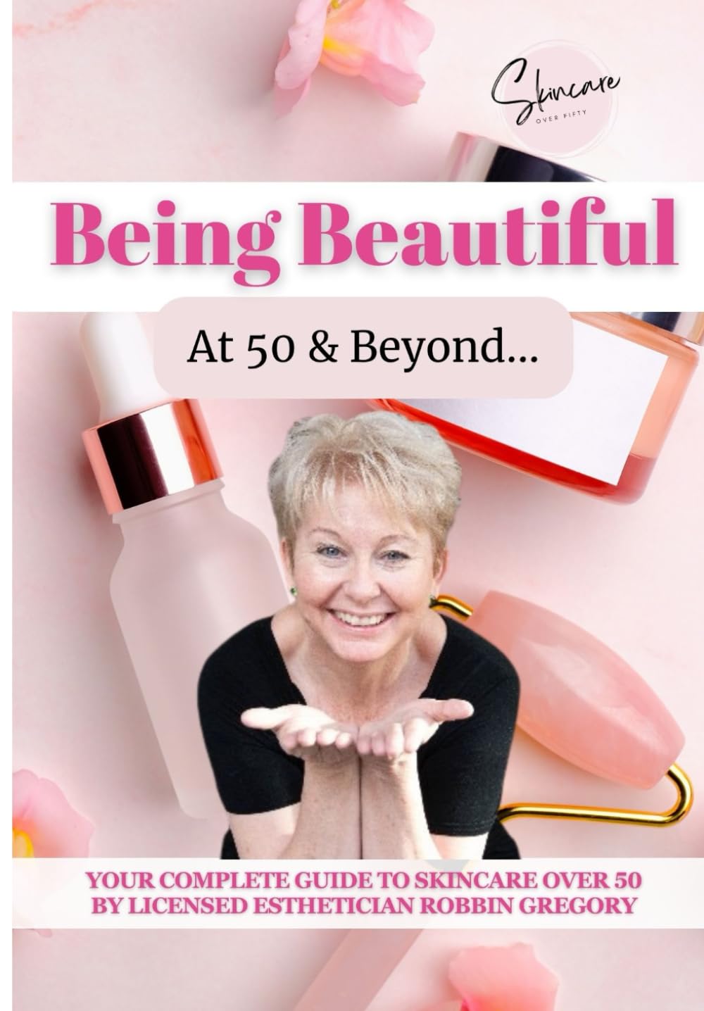 Being Beautiful at 50 & Beyond: YOUR COMPLETE GUIDE TO SKINCARE OVER 50 BY LICENSED ESTHETICIAN ROBBIN GREGORY