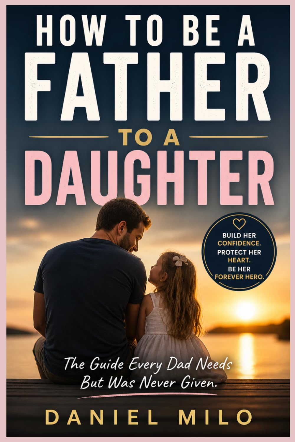 How to Be a Father to a Daughter: The Essential Guide to Raising Confident, Loved, and Emotionally Strong Daughters — From the Early Years to Adulthood