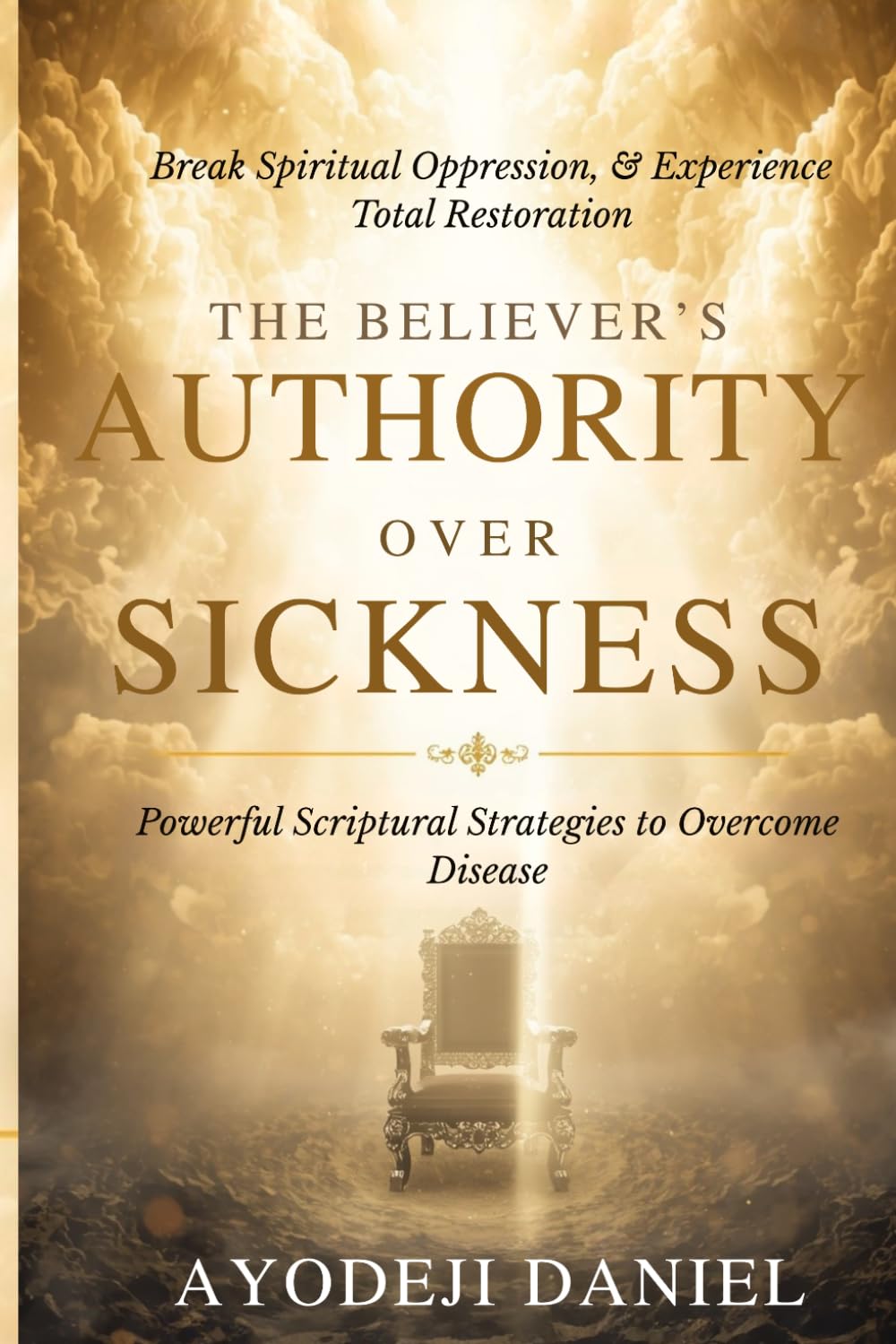 The Believer's Authority Over Sickness: Powerful Scriptural Strategies to Overcome Disease, Break Spiritual Oppression, and Experience Total Restoration