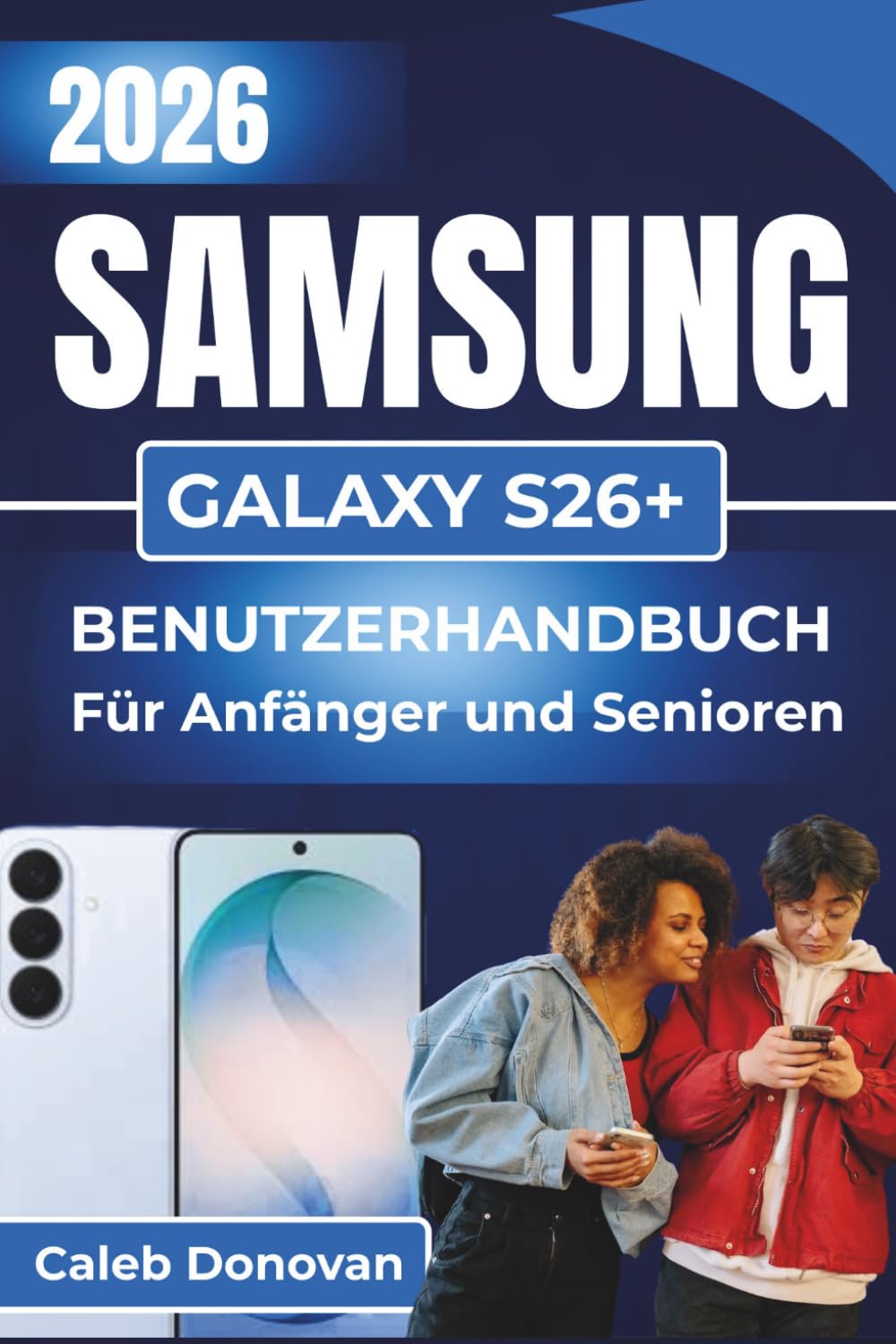 SAMSUNG GALAXY S26+ BENUTZERHANDBUCH Für Anfänger und Senioren 2026: Einrichten, Personalisieren und Beheben von Problemen mit Ihrem Gerät bei ... und Leistung für den täglichen Gebrauch