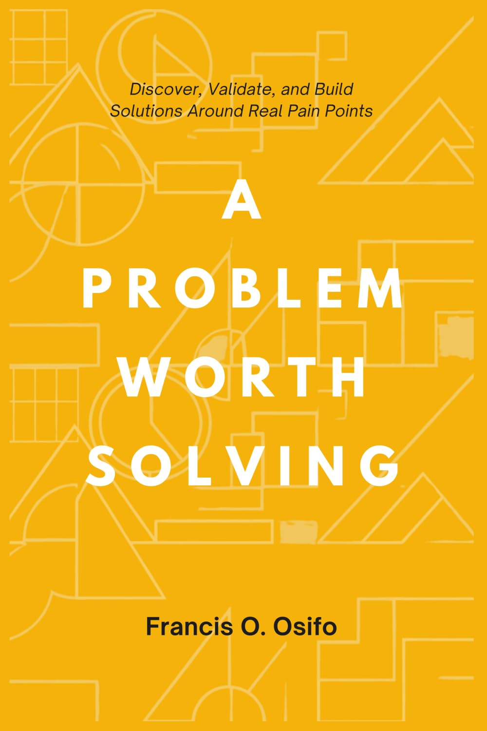 A problem worth solving: Discover, Validate, and Build Solutions Around Real Pain Points