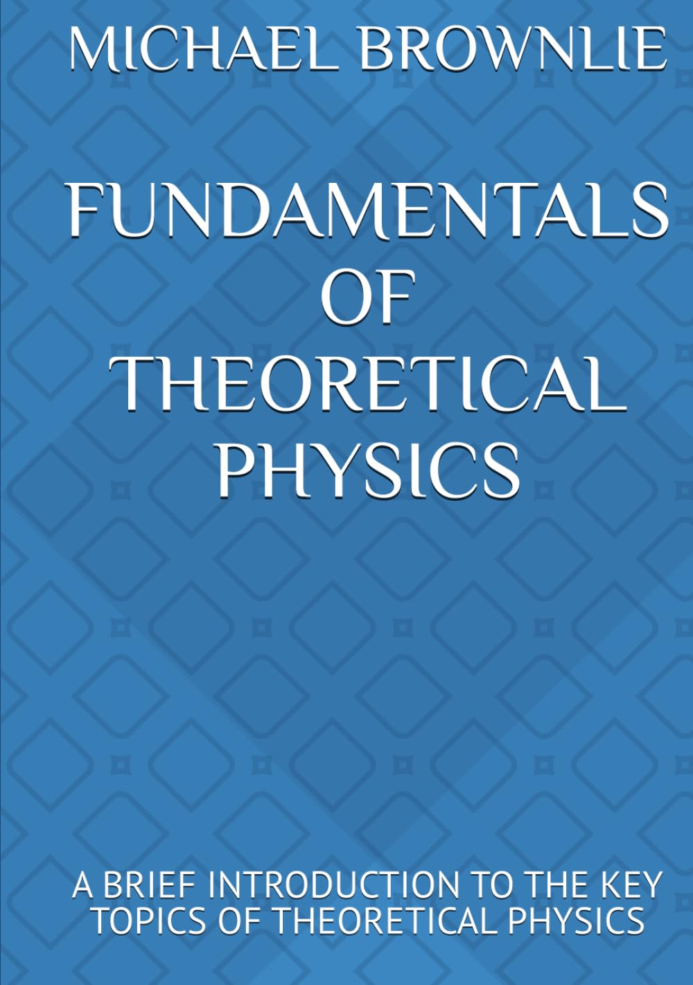 FUNDAMENTALS OF THEORETICAL PHYSICS: A BRIEF INTRODUCTION TO THE KEY TOPICS OF THEORETICAL PHYSICS