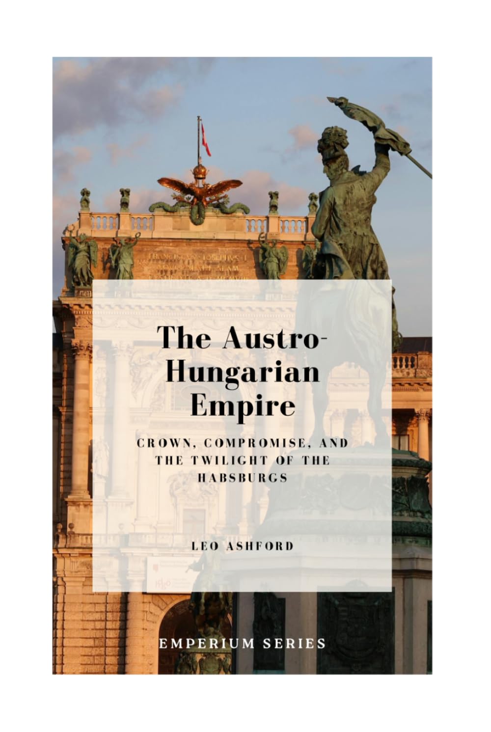 The Austro-Hungarian Empire: Crown, Compromise, and the Twilight of the Habsburgs (Emperium)