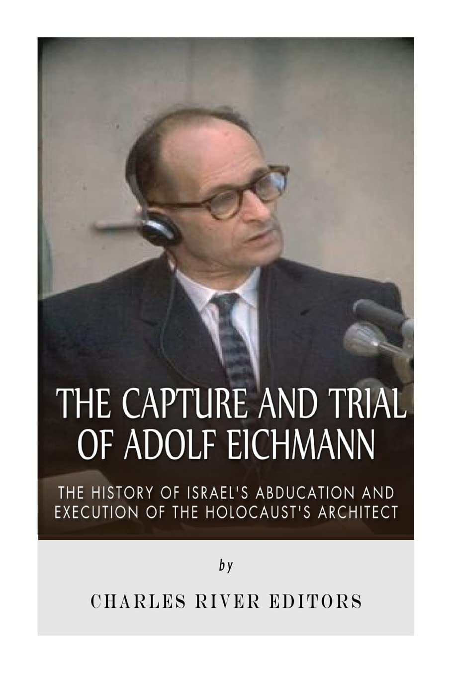 The Capture and Trial of Adolf Eichmann: The History of Israel’s Abduction and Execution of the Holocaust’s Architect