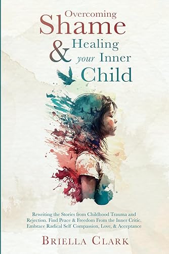 Overcoming Shame &amp; Healing Your Inner Child: Rewriting the Stories from Childhood Trauma and Rejection. Find Peace &amp; Freedom From the Inner Critic. Embrace Radical Self Compassion, Love, &amp; Acceptance