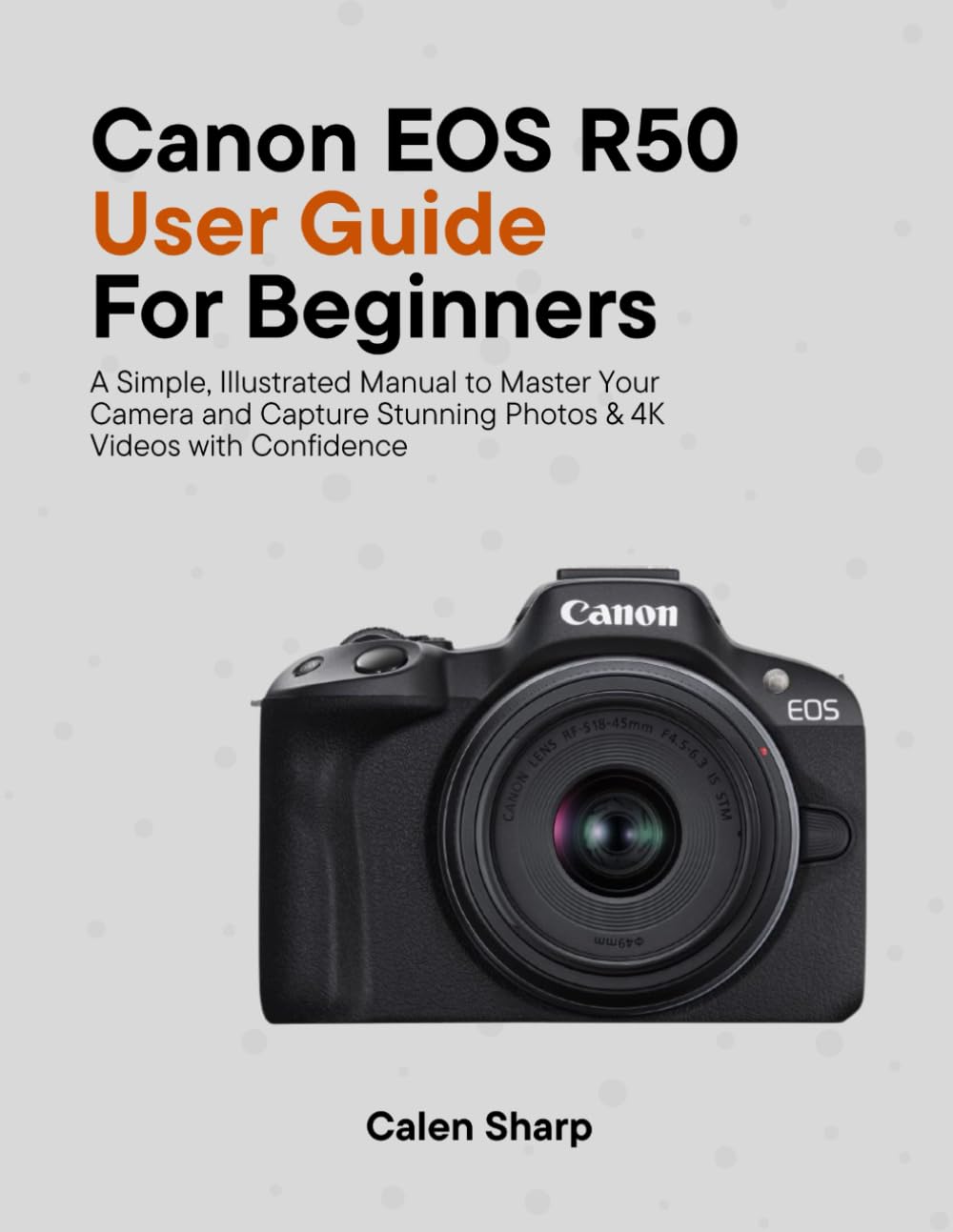 Canon EOS R50 User Guide for Beginners: A Simple, Illustrated Manual to Master Your Camera and Capture Stunning Photos & 4K Videos with Confidence