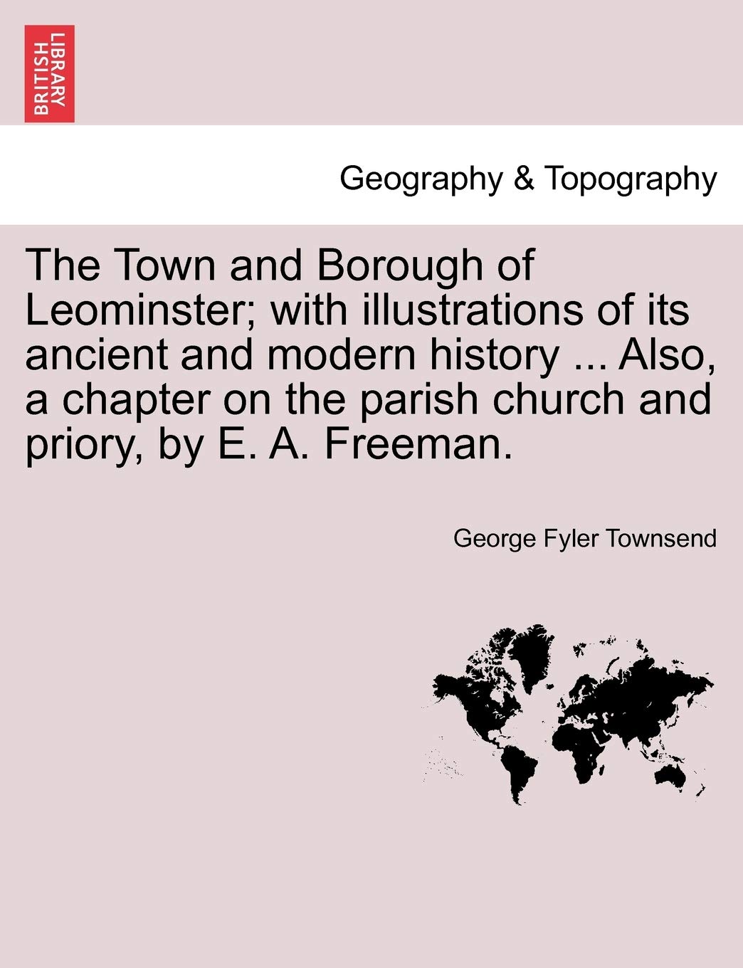 The Town and Borough of Leominster; With Illustrations of Its Ancient and Modern History ... Also, a Chapter on the Parish Church and Priory, by E. A. Freeman.