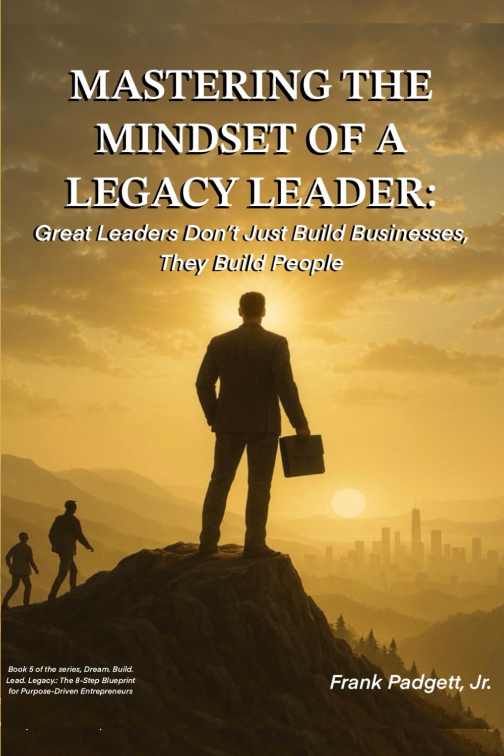 Mastering the Mindset of a Legacy Leader: Great Leaders Don’t Just Build Businesses, They Build People (Dream. Build. Lead. Legacy.: The 8-Step Blueprint for Purpose-Driven Entrepreneurs)