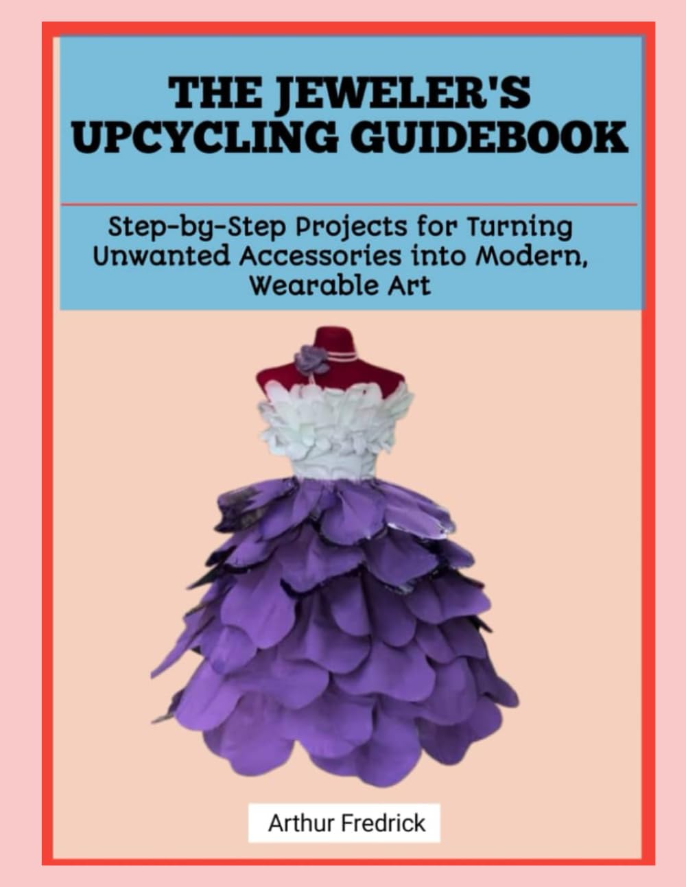 THE JEWELER'S UPCYCLING GUIDEBOOK: Step-by-Step Projects for Turning Unwanted Accessories into Modern, Wearable Art
