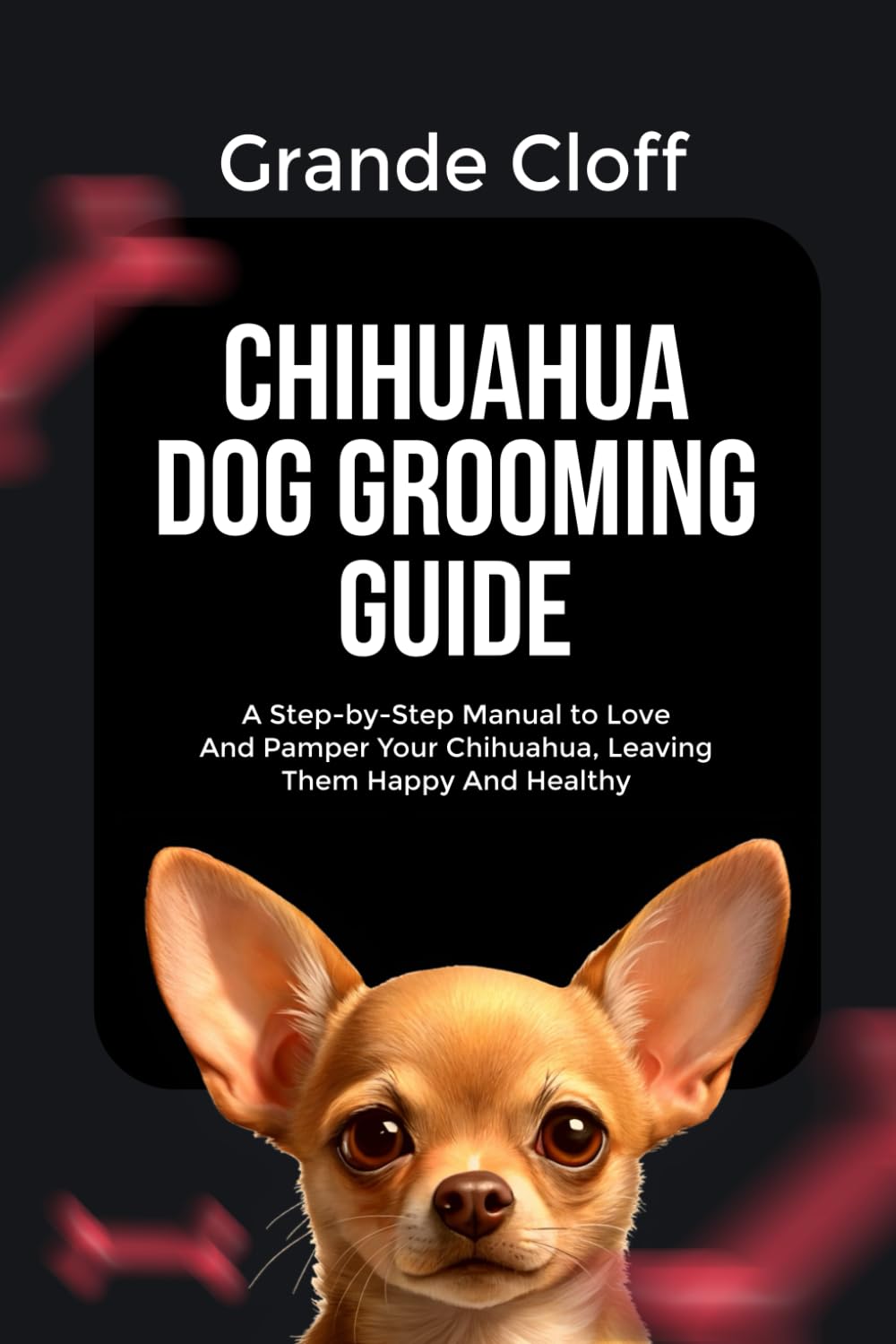 CHIHUAHUA DOG GROOMING GUIDE: A Step-by-Step Manual to Love And Pamper Your Chihuahua, Leaving Them Happy And Healthy