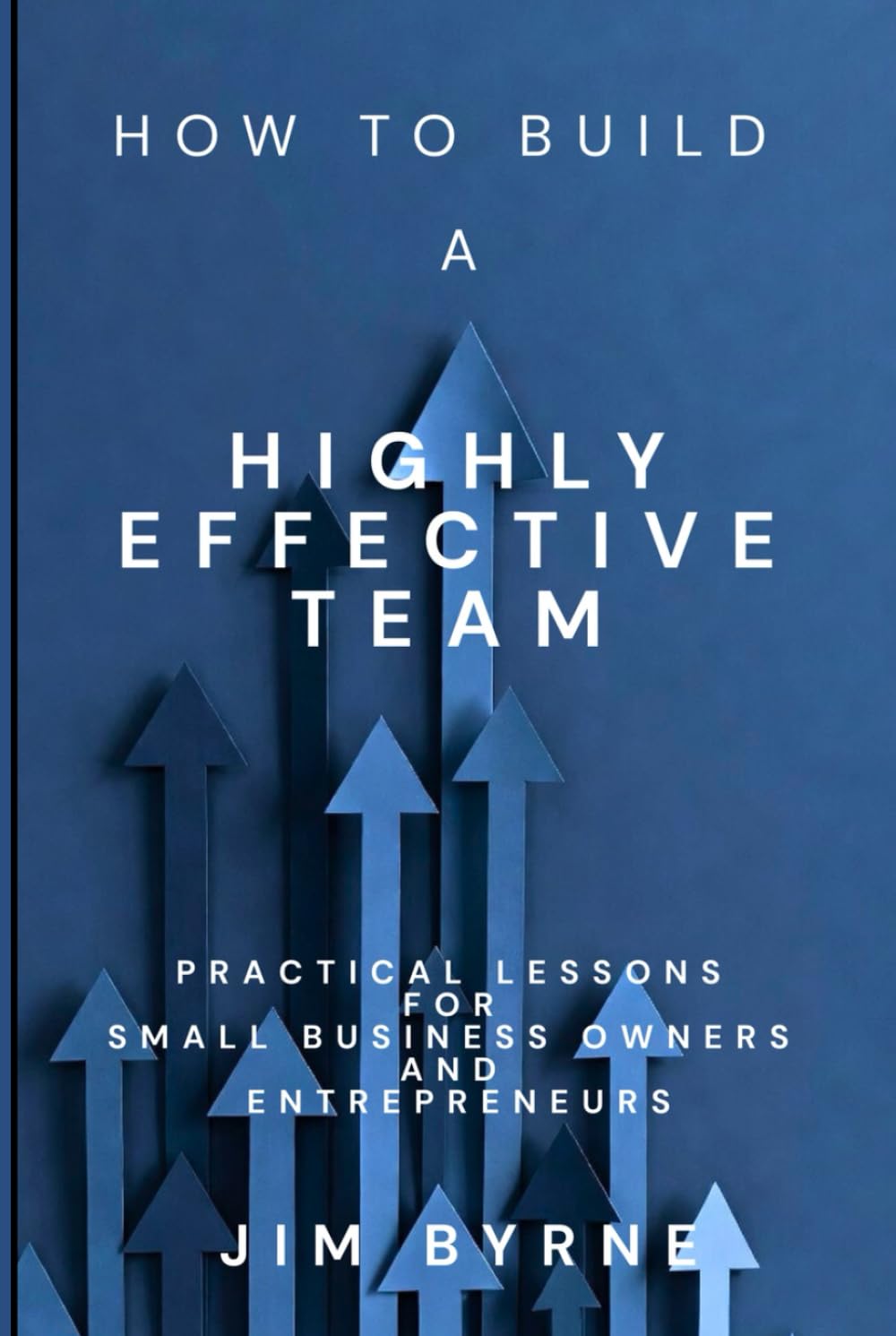How to Build a Highly Effective Team: Practical lessons for small business owners and entrepreneurs