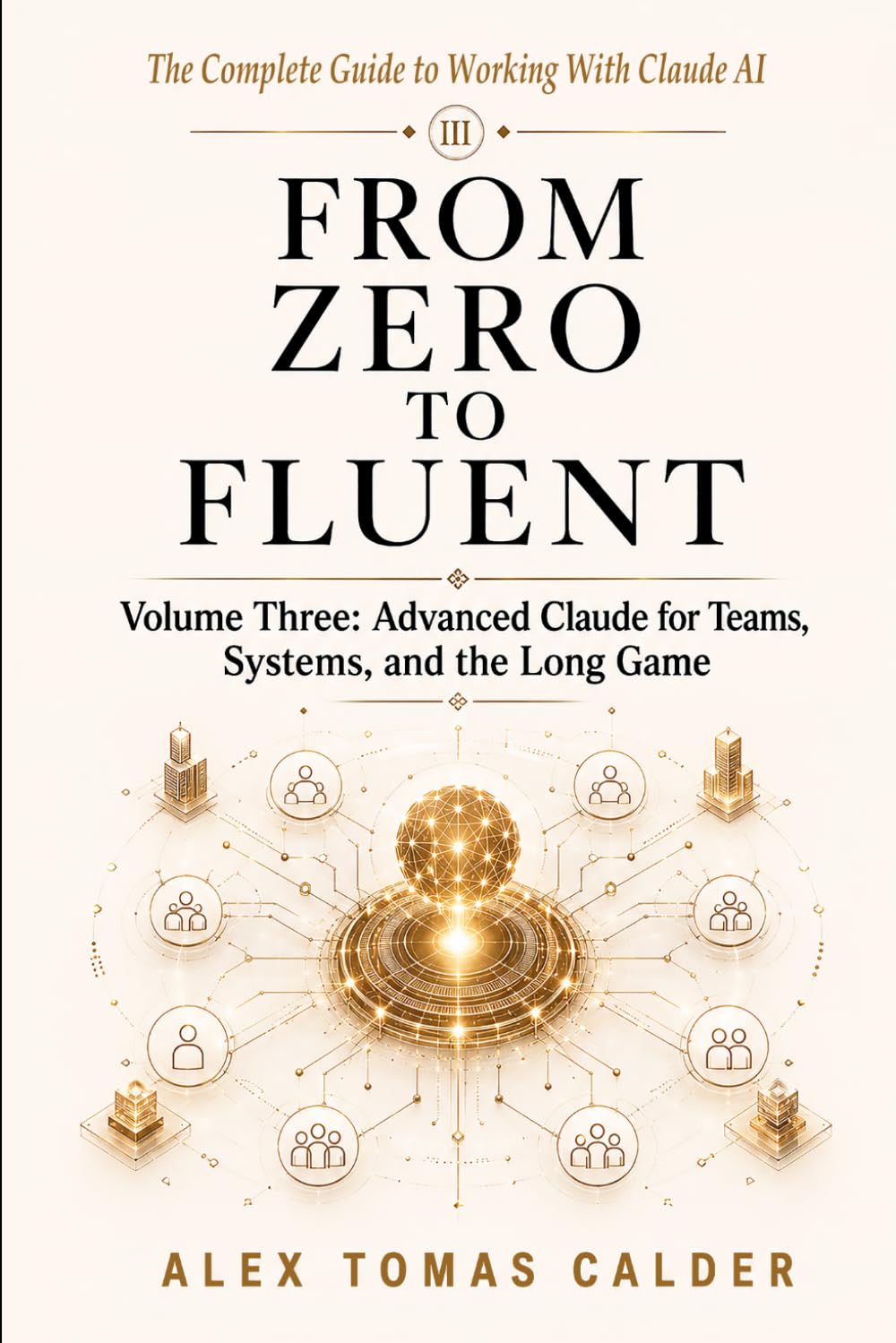 FROM ZERO TO FLUENT Advanced Claude for Teams, Systems, and the Long Game: Volume Three The Complete Guide to Working with Claude AI