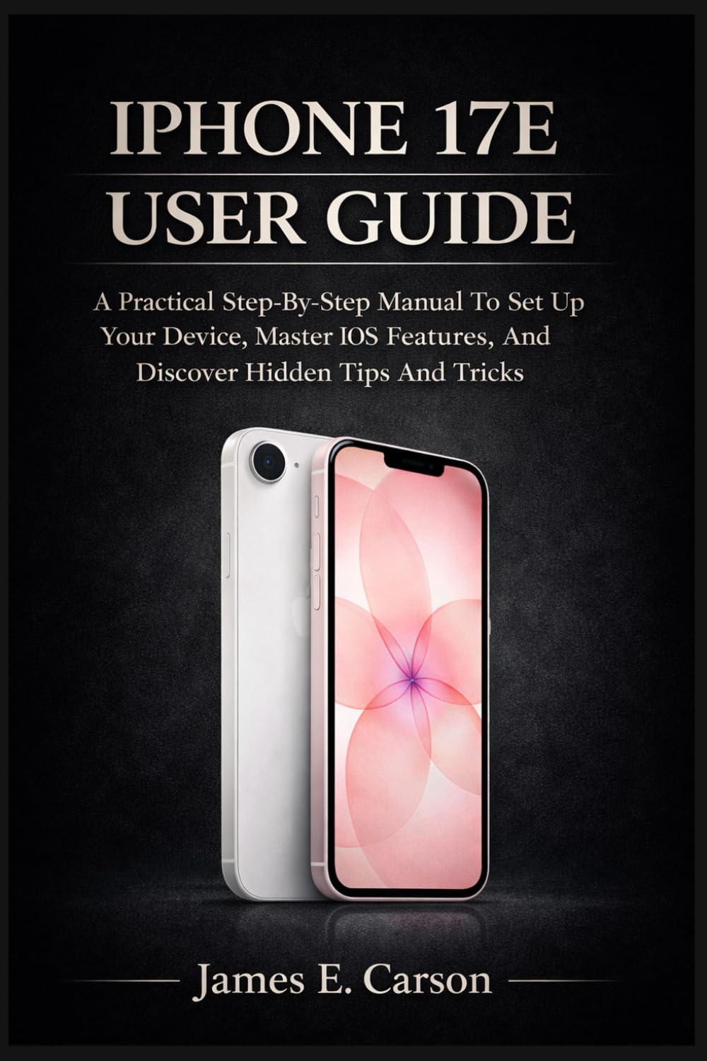 IPHONE 17E USER GUIDE: A Practical Step-By-Step Manual To Set Up Your Device, Master Ios Features, And Discover Hidden Tips And Tricks