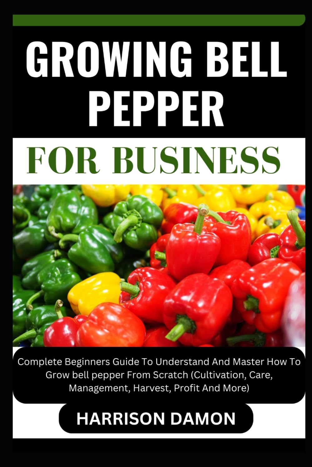 GROWING BELL PEPPER FOR BUSINESS: Complete Beginners Guide To Understand And Master How To Grow bell pepper From Scratch (Cultivation, Care, Management, Harvest, Profit And More)