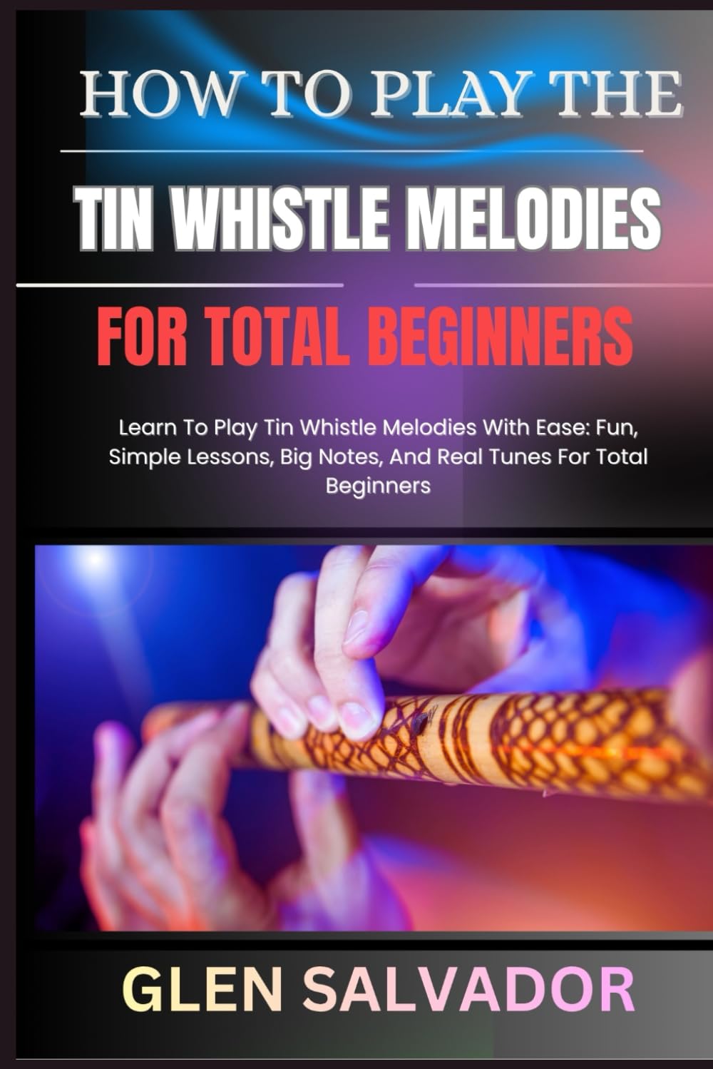 HOW TO PLAY THE TIN WHISTLE MELODIES FOR TOTAL BEGINNERS: Learn To Play Tin Whistle Melodies With Ease: Fun, Simple Lessons, Big Notes, And Real Tunes For Total Beginners