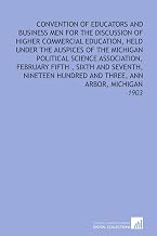 Convention of Educators and Business Men For the Discussion of Higher Commercial Education, Held Under the Auspices of the Michigan Political Science ... Hundred and Three, Ann Arbor, Michigan: -1903