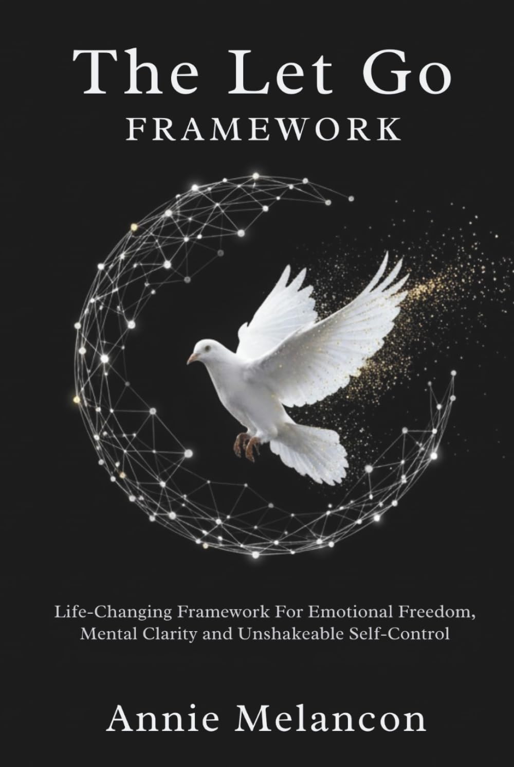 THE LET GO FRAMEWORK.: Life-Changing Framework For Emotional Freedom, Mental Clarity and Unshakable Self-Control.