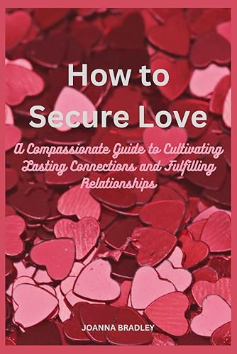 How to Secure Love: A Compassionate Guide to Cultivating Lasting Connections and Fulfilling Relationships