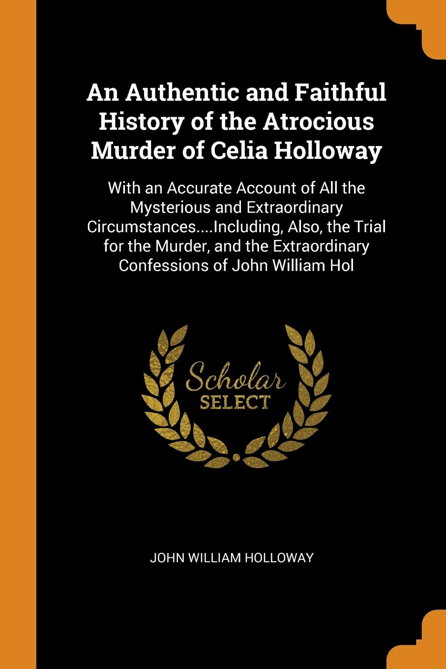 An Authentic and Faithful History of the Atrocious Murder of Celia Holloway: With an Accurate Account of All the Mysterious and Extraordinary ... Extraordinary Confessions of John William Hol