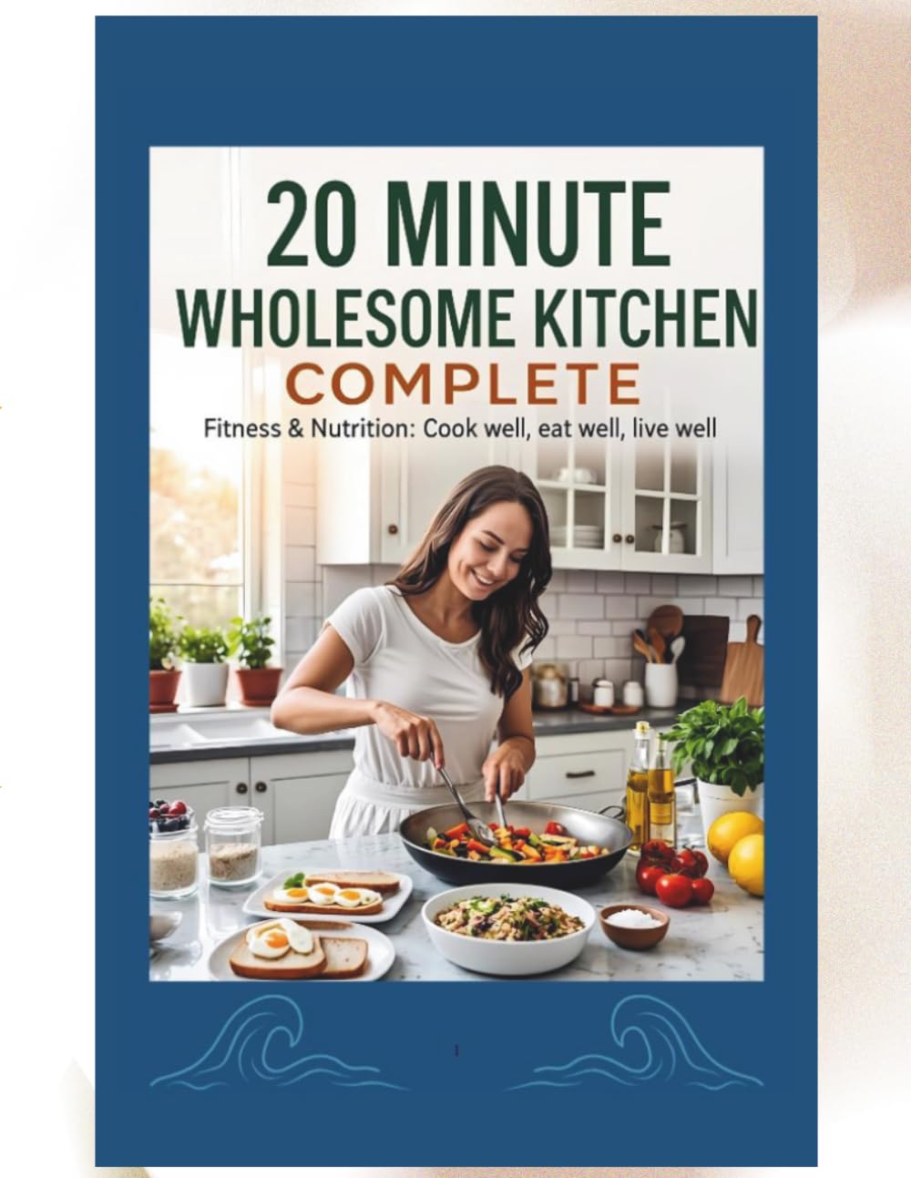 20-Minute Wholesome Kitchen COMPLETE: Quick & Healthy Recipes for Breakfast, Lunch, Dinner, and Everything In Between—Simple Ingredients, Maximum Flavor, and Real Results in Just 20 Minutes or Less