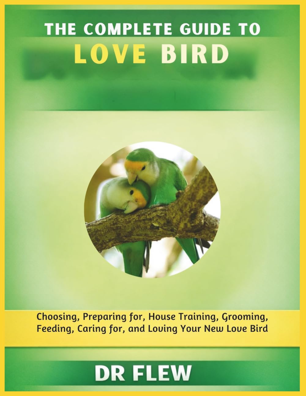 THE COMPLETE GUIDE TO LOVE BIRD: CHOOSING, PREPARING FOR, HOUSE TRAINING, GROOMING, FEEDING, CARING FOR AND LOVING YOUR NEW LOVE BIRD