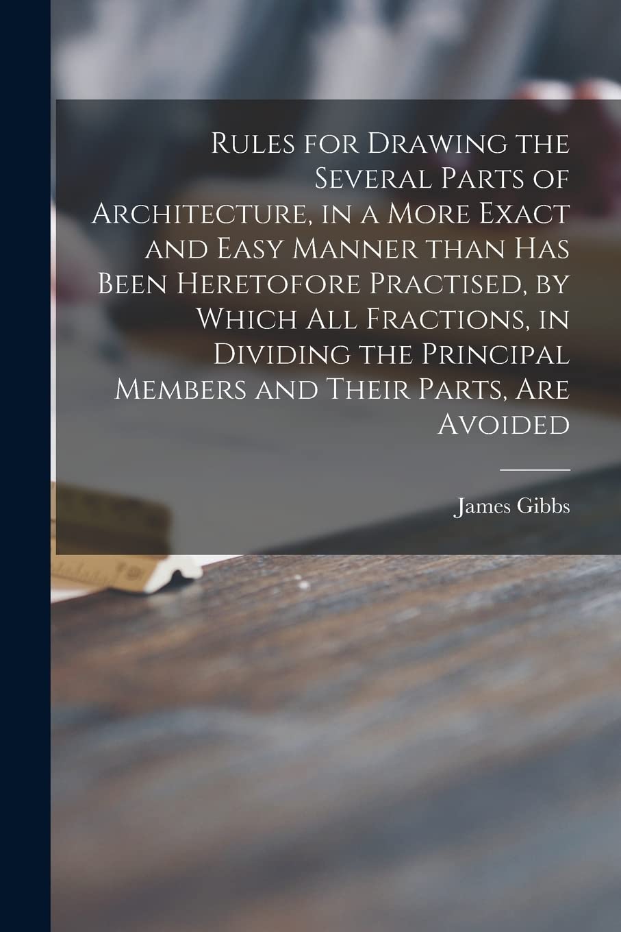 Rules for Drawing the Several Parts of Architecture, in a More Exact and Easy Manner Than Has Been Heretofore Practised, by Which All Fractions, in ... Members and Their Parts, Are Avoided