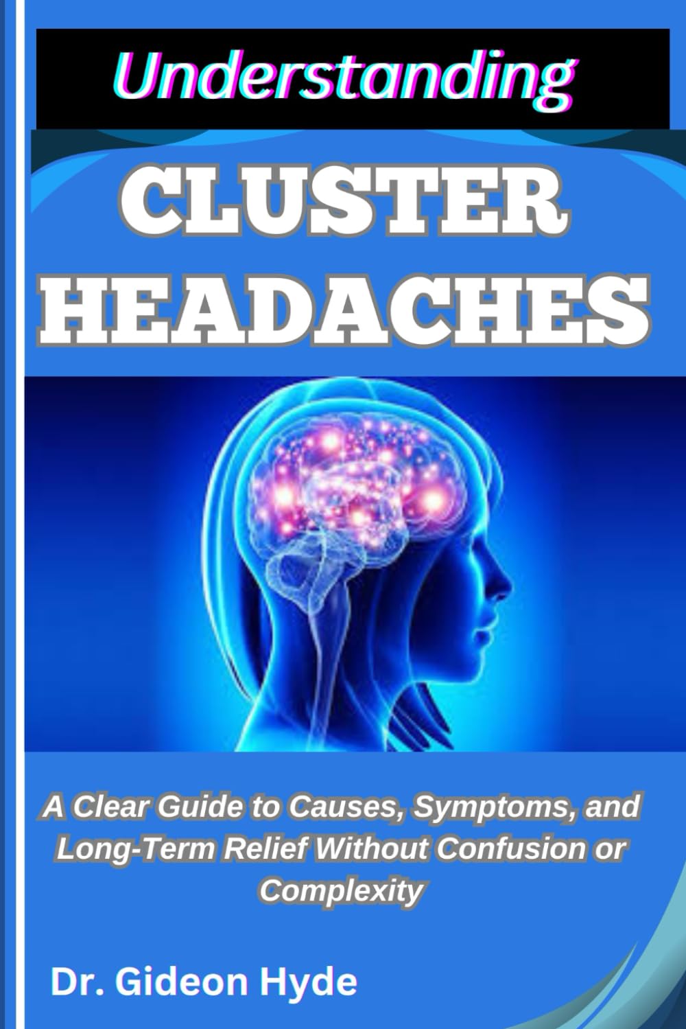 UNDERSTANDING CLUSTER HEADACHES: A Clear Guide to Causes, Symptoms, and Long-Term Relief without Confusion or Complexity