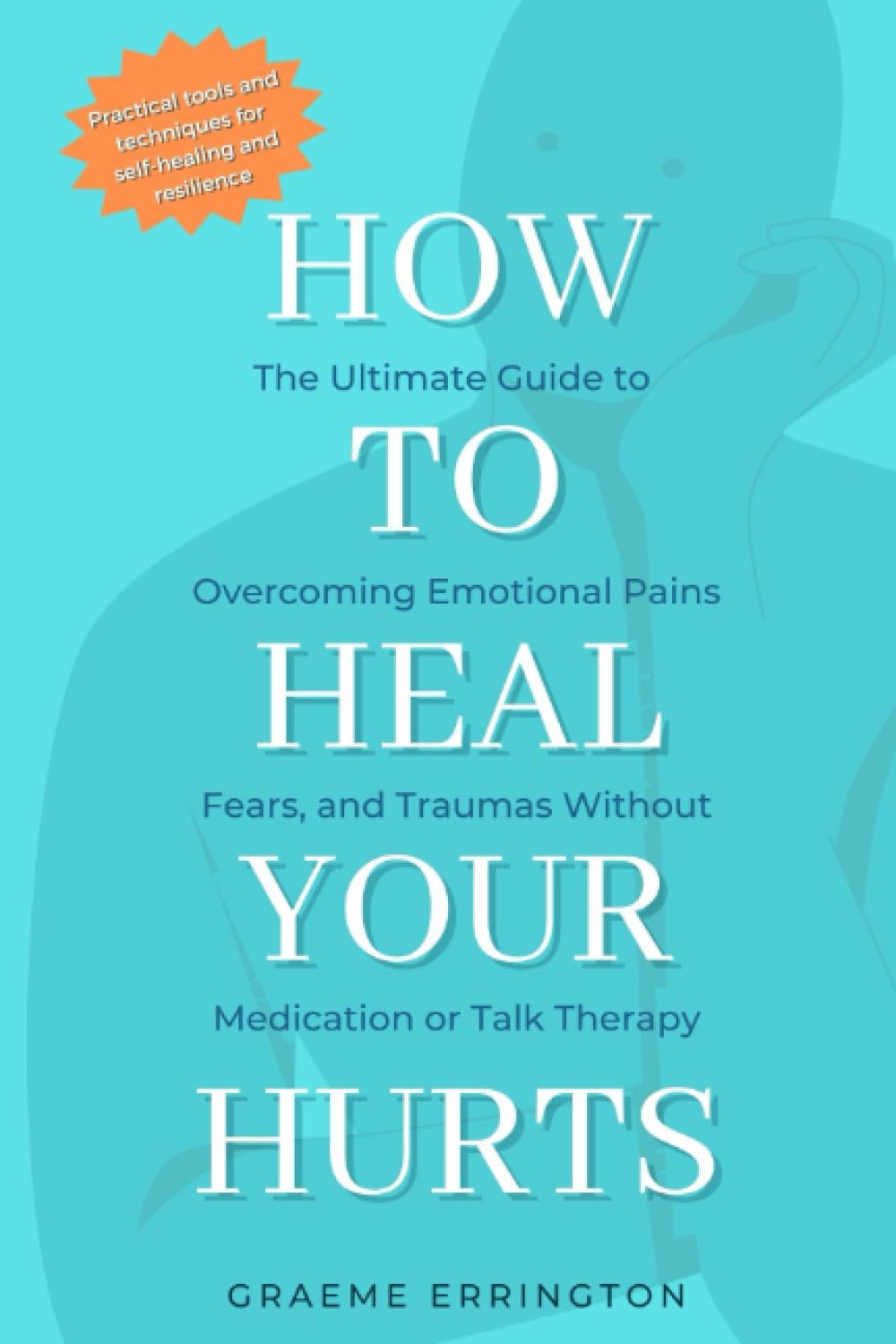 How To Heal Your Hurts: The Ultimate Guide to Overcoming Emotional Pains, Fears and Traumas without Medication or Talk Therapy