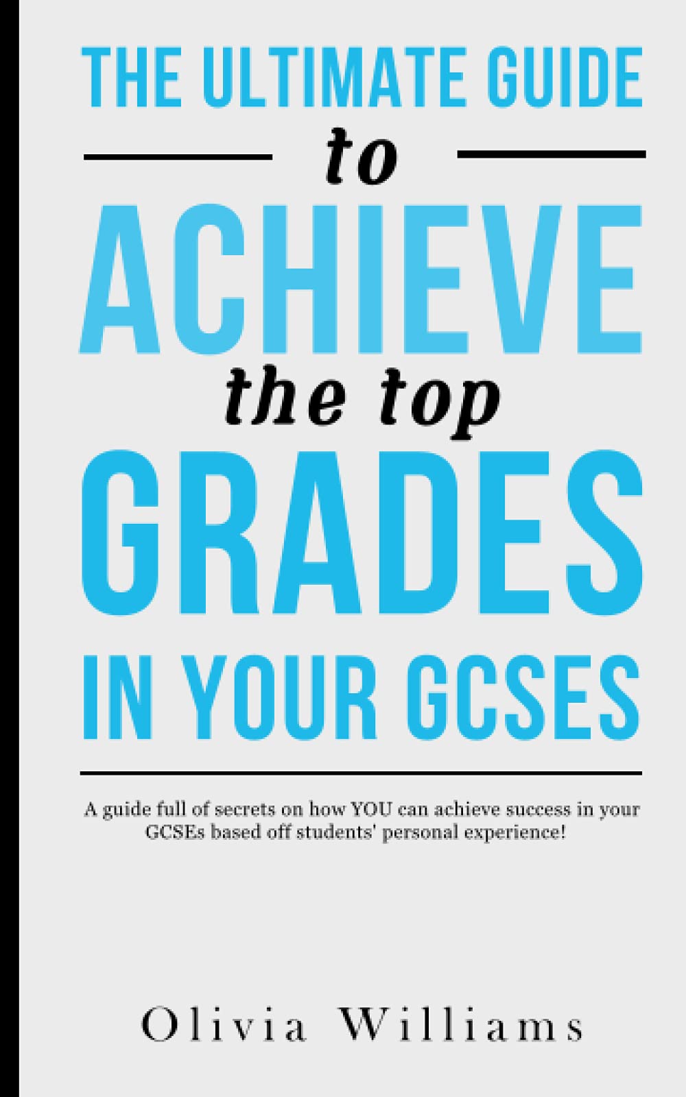 The Ultimate Guide To Achieve The Top Grades In Your GCSEs: A guide full of secrets on how YOU can achieve success in your GCSEs based off students’ personal experience!