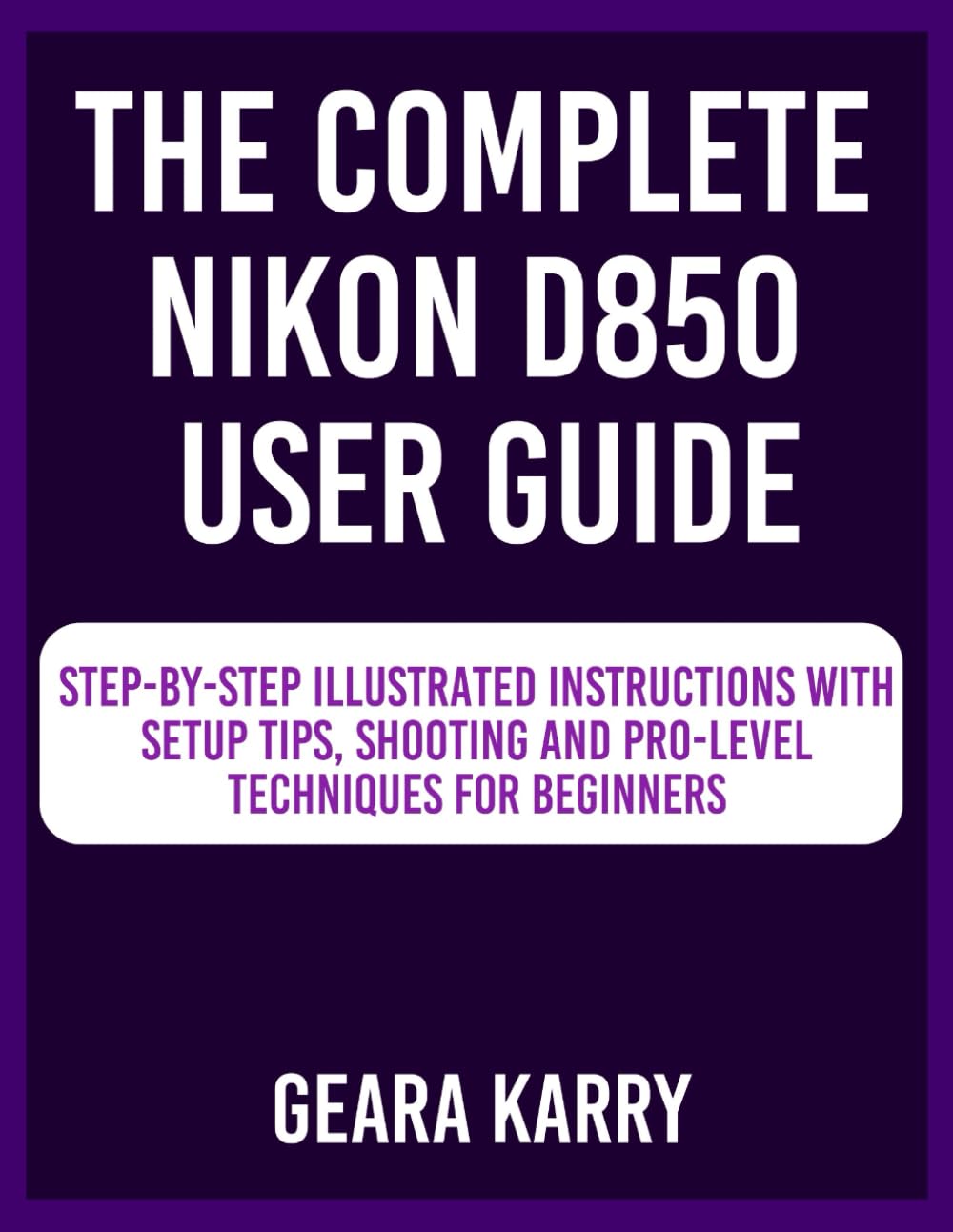 The Complete Nikon D850 User Guide: Step-by-Step Illustrated instructions with Setup Tips, Shooting and Pro-Level techniques for Beginners