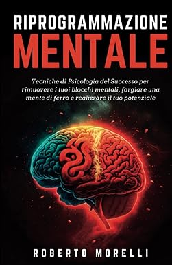 RIPROGRAMMAZIONE MENTALE: Tecniche di Psicologia del Successo per rimuovere i tuoi blocchi mentali, forgiare una mente di ferro e realizzare il tuo potenziale