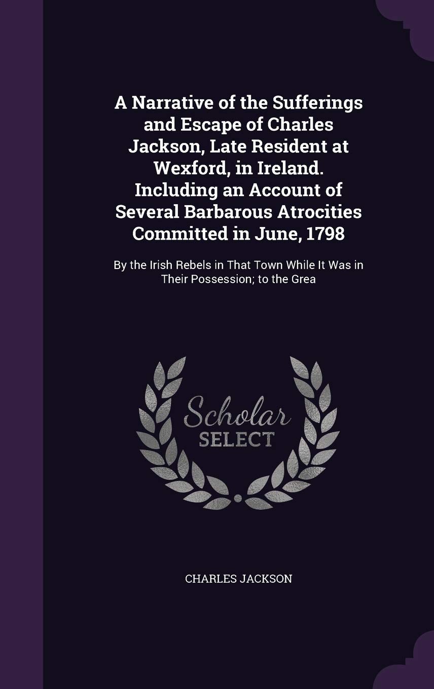 A Narrative of the Sufferings and Escape of Charles Jackson, Late Resident at Wexford, in Ireland. Including an Account of Several Barbarous ... While It Was in Their Possession; to the Grea