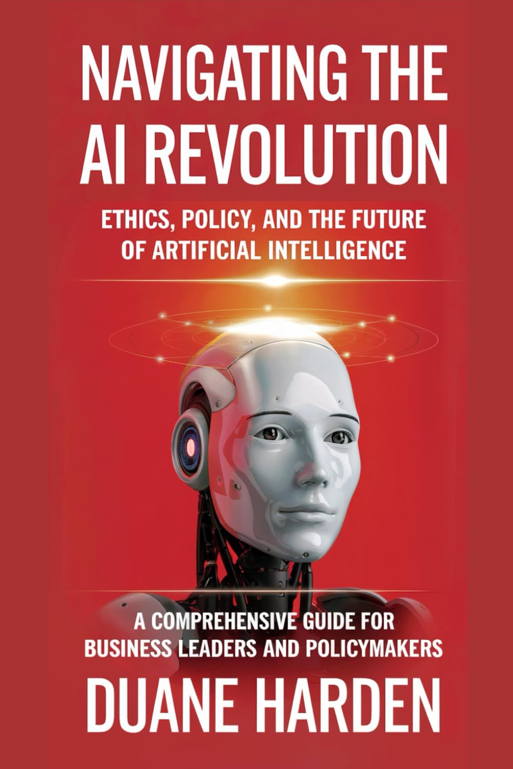 Navigating the AI Revolution: Ethics, Policy, and the Future of Artificial Intelligence: A Comprehensive Guide for Business Leaders and Policymakers