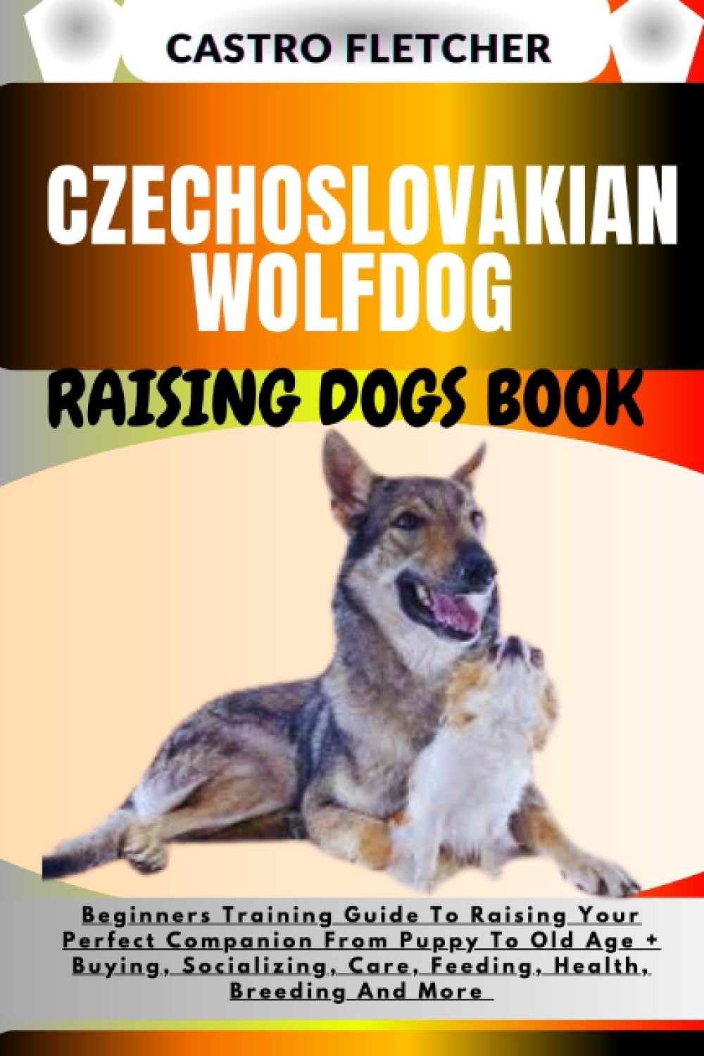 CZECHOSLOVAKIAN WOLFDOG RAISING DOGS BOOK: Beginners Training Guide To Raising Your Perfect Companion From Puppy To Old Age + Buying, Socializing, Care, Feeding, Health, Breeding And More
