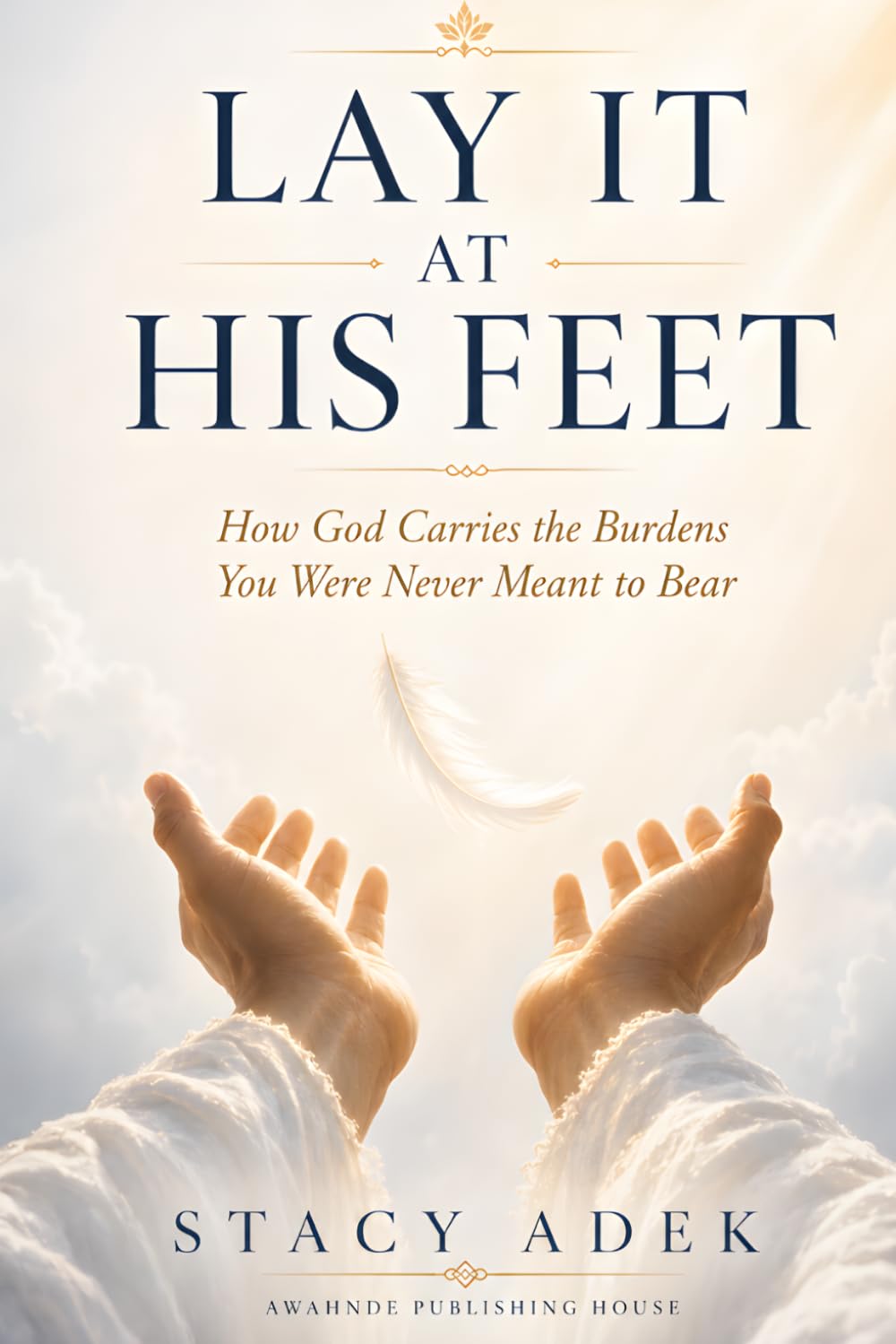 LAY IT AT HIS FEET: How God Carries the Burdens You Were Never Meant to Bear