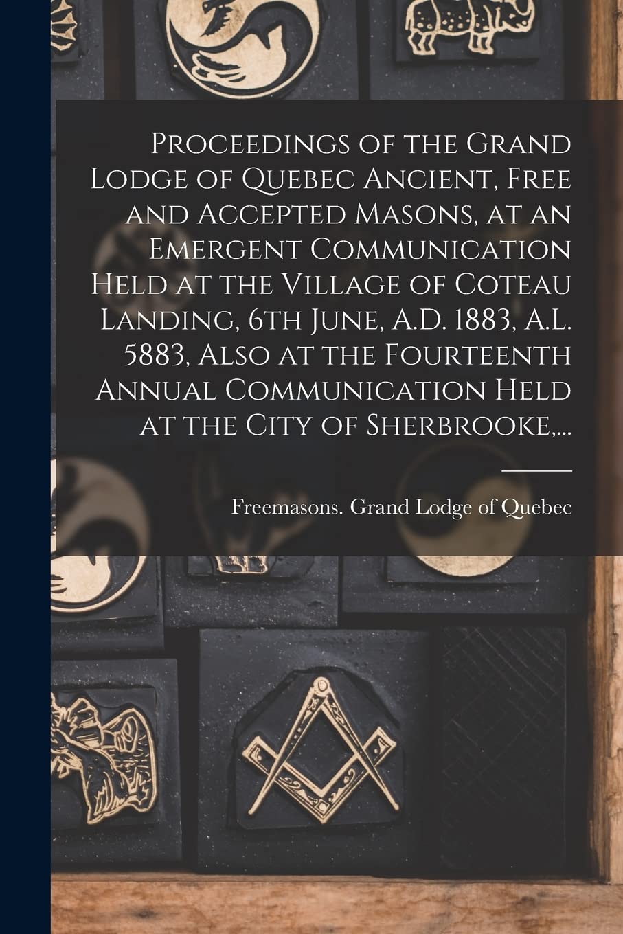 Proceedings of the Grand Lodge of Quebec Ancient, Free and Accepted Masons, at an Emergent Communication Held at the Village of Coteau Landing, 6th ... Held at the City of Sherbrooke, ...